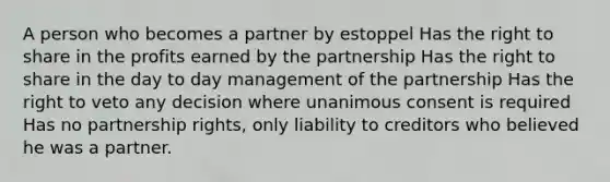 A person who becomes a partner by estoppel Has the right to share in the profits earned by the partnership Has the right to share in the day to day management of the partnership Has the right to veto any decision where unanimous consent is required Has no partnership rights, only liability to creditors who believed he was a partner.