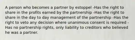 A person who becomes a partner by estoppel -Has the right to share in the profits earned by the partnership -Has the right to share in the day to day management of the partnership -Has the right to veto any decision where unanimous consent is required -Has no partnership rights, only liability to creditors who believed he was a partner.