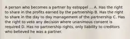 A person who becomes a partner by estoppel ... A. Has the right to share in the profits earned by the partnership B. Has the right to share in the day to day management of the partnership C. Has the right to veto any decision where unanimous consent is required D. Has no partnership rights, only liability to creditors who believed he was a partner.