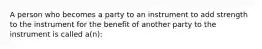 A person who becomes a party to an instrument to add strength to the instrument for the benefit of another party to the instrument is called a(n):