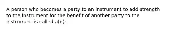 A person who becomes a party to an instrument to add strength to the instrument for the benefit of another party to the instrument is called a(n):