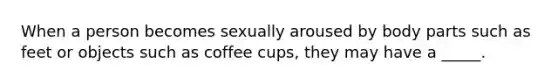 When a person becomes sexually aroused by body parts such as feet or objects such as coffee cups, they may have a _____.