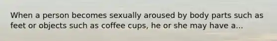 When a person becomes sexually aroused by body parts such as feet or objects such as coffee cups, he or she may have a...