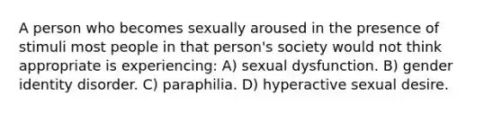 A person who becomes sexually aroused in the presence of stimuli most people in that person's society would not think appropriate is experiencing: A) sexual dysfunction. B) gender identity disorder. C) paraphilia. D) hyperactive sexual desire.