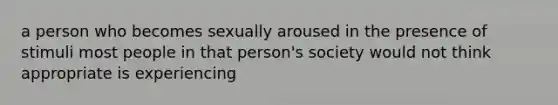 a person who becomes sexually aroused in the presence of stimuli most people in that person's society would not think appropriate is experiencing