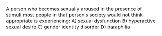 A person who becomes sexually aroused in the presence of stimuli most people in that person's society would not think appropriate is experiencing: A) sexual dysfunction B) hyperactive sexual desire C) gender identity disorder D) paraphilia