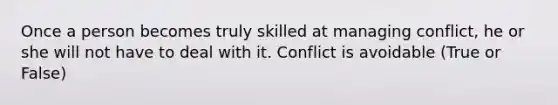 Once a person becomes truly skilled at managing conflict, he or she will not have to deal with it. Conflict is avoidable (True or False)