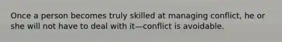 Once a person becomes truly skilled at managing conflict, he or she will not have to deal with it—conflict is avoidable.