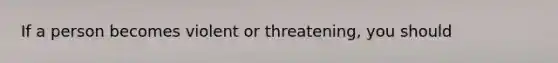 If a person becomes violent or threatening, you should