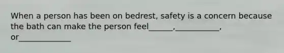 When a person has been on bedrest, safety is a concern because the bath can make the person feel______,___________, or_____________