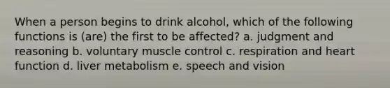 When a person begins to drink alcohol, which of the following functions is (are) the first to be affected? a. judgment and reasoning b. voluntary muscle control c. respiration and heart function d. liver metabolism e. speech and vision