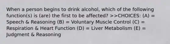 When a person begins to drink alcohol, which of the following function(s) is (are) the first to be affected? >>CHOICES: (A) = Speech & Reasoning (B) = Voluntary Muscle Control (C) = Respiration & Heart Function (D) = Liver Metabolism (E) = Judgment & Reasoning