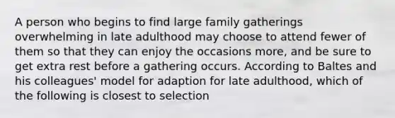 A person who begins to find large family gatherings overwhelming in late adulthood may choose to attend fewer of them so that they can enjoy the occasions more, and be sure to get extra rest before a gathering occurs. According to Baltes and his colleagues' model for adaption for late adulthood, which of the following is closest to selection