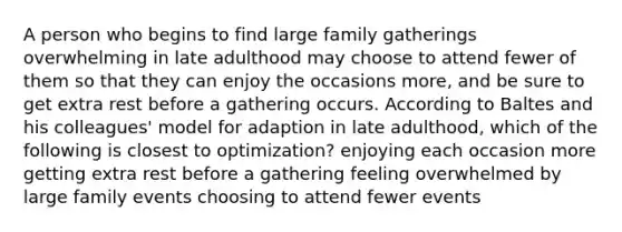 A person who begins to find large family gatherings overwhelming in late adulthood may choose to attend fewer of them so that they can enjoy the occasions more, and be sure to get extra rest before a gathering occurs. According to Baltes and his colleagues' model for adaption in late adulthood, which of the following is closest to optimization? enjoying each occasion more getting extra rest before a gathering feeling overwhelmed by large family events choosing to attend fewer events