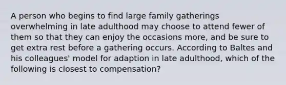 A person who begins to find large family gatherings overwhelming in late adulthood may choose to attend fewer of them so that they can enjoy the occasions more, and be sure to get extra rest before a gathering occurs. According to Baltes and his colleagues' model for adaption in late adulthood, which of the following is closest to compensation?