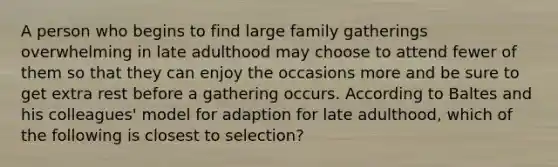 A person who begins to find large family gatherings overwhelming in late adulthood may choose to attend fewer of them so that they can enjoy the occasions more and be sure to get extra rest before a gathering occurs. According to Baltes and his colleagues' model for adaption for late adulthood, which of the following is closest to selection?