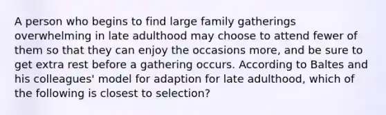 A person who begins to find large family gatherings overwhelming in late adulthood may choose to attend fewer of them so that they can enjoy the occasions more, and be sure to get extra rest before a gathering occurs. According to Baltes and his colleagues' model for adaption for late adulthood, which of the following is closest to selection?