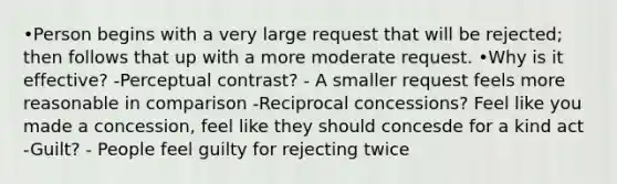 •Person begins with a very large request that will be rejected; then follows that up with a more moderate request. •Why is it effective? -Perceptual contrast? - A smaller request feels more reasonable in comparison -Reciprocal concessions? Feel like you made a concession, feel like they should concesde for a kind act -Guilt? - People feel guilty for rejecting twice