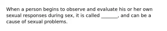 When a person begins to observe and evaluate his or her own sexual responses during sex, it is called _______, and can be a cause of sexual problems.