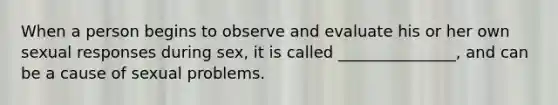 When a person begins to observe and evaluate his or her own sexual responses during sex, it is called _______________, and can be a cause of sexual problems.