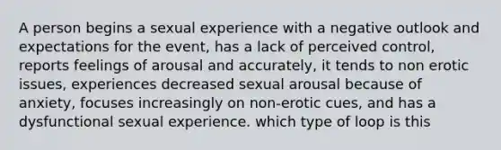 A person begins a sexual experience with a negative outlook and expectations for the event, has a lack of perceived control, reports feelings of arousal and accurately, it tends to non erotic issues, experiences decreased sexual arousal because of anxiety, focuses increasingly on non-erotic cues, and has a dysfunctional sexual experience. which type of loop is this