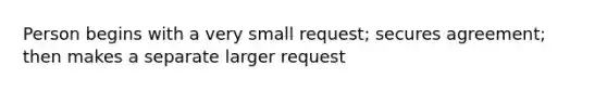 Person begins with a very small request; secures agreement; then makes a separate larger request