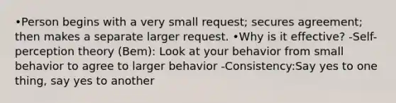 •Person begins with a very small request; secures agreement; then makes a separate larger request. •Why is it effective? -Self-perception theory (Bem): Look at your behavior from small behavior to agree to larger behavior -Consistency:Say yes to one thing, say yes to another