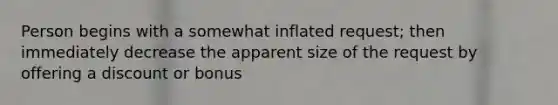 Person begins with a somewhat inflated request; then immediately decrease the apparent size of the request by offering a discount or bonus