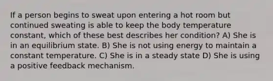 If a person begins to sweat upon entering a hot room but continued sweating is able to keep the body temperature constant, which of these best describes her condition? A) She is in an equilibrium state. B) She is not using energy to maintain a constant temperature. C) She is in a steady state D) She is using a positive feedback mechanism.