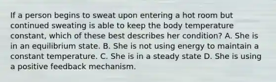 If a person begins to sweat upon entering a hot room but continued sweating is able to keep the body temperature constant, which of these best describes her condition? A. She is in an equilibrium state. B. She is not using energy to maintain a constant temperature. C. She is in a steady state D. She is using a positive feedback mechanism.