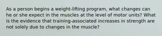 As a person begins a weight-lifting program, what changes can he or she expect in the muscles at the level of motor units? What is the evidence that training-associated increases in strength are not solely due to changes in the muscle?