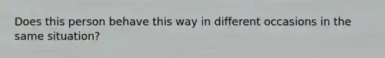 Does this person behave this way in different occasions in the same situation?