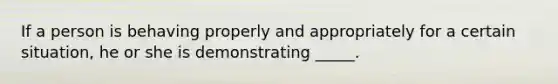 If a person is behaving properly and appropriately for a certain situation, he or she is demonstrating _____.