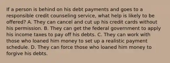 If a person is behind on his debt payments and goes to a responsible credit counseling service, what help is likely to be offered? A. They can cancel and cut up his credit cards without his permission. B. They can get the federal government to apply his income taxes to pay off his debts. C. They can work with those who loaned him money to set up a realistic payment schedule. D. They can force those who loaned him money to forgive his debts.