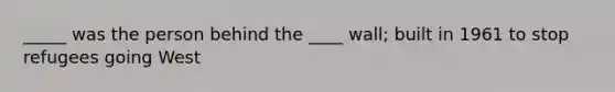 _____ was the person behind the ____ wall; built in 1961 to stop refugees going West