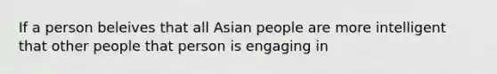 If a person beleives that all Asian people are more intelligent that other people that person is engaging in