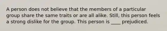 A person does not believe that the members of a particular group share the same traits or are all alike. Still, this person feels a strong dislike for the group. This person is ____ prejudiced.