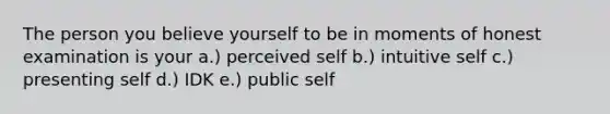 The person you believe yourself to be in moments of honest examination is your a.) perceived self b.) intuitive self c.) presenting self d.) IDK e.) public self