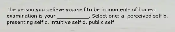 The person you believe yourself to be in moments of honest examination is your _____________. Select one: a. perceived self b. presenting self c. intuitive self d. public self