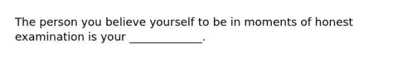 The person you believe yourself to be in moments of honest examination is your _____________.