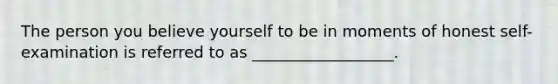 The person you believe yourself to be in moments of honest self-examination is referred to as __________________.