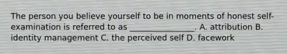 The person you believe yourself to be in moments of honest self-examination is referred to as ________________. A. attribution B. identity management C. the perceived self D. facework