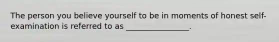 The person you believe yourself to be in moments of honest self-examination is referred to as ________________.