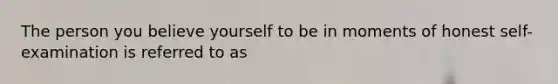 The person you believe yourself to be in moments of honest self-examination is referred to as