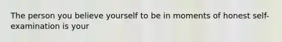 The person you believe yourself to be in moments of honest self-examination is your