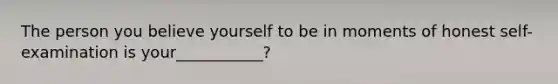 The person you believe yourself to be in moments of honest self-examination is your___________?