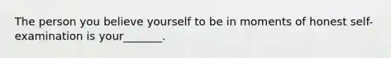 The person you believe yourself to be in moments of honest self-examination is your_______.