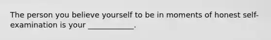 The person you believe yourself to be in moments of honest self-examination is your ____________.