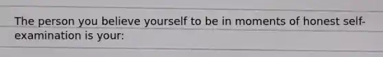 The person you believe yourself to be in moments of honest self-examination is your: