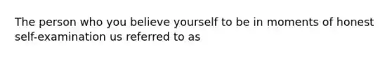 The person who you believe yourself to be in moments of honest self-examination us referred to as